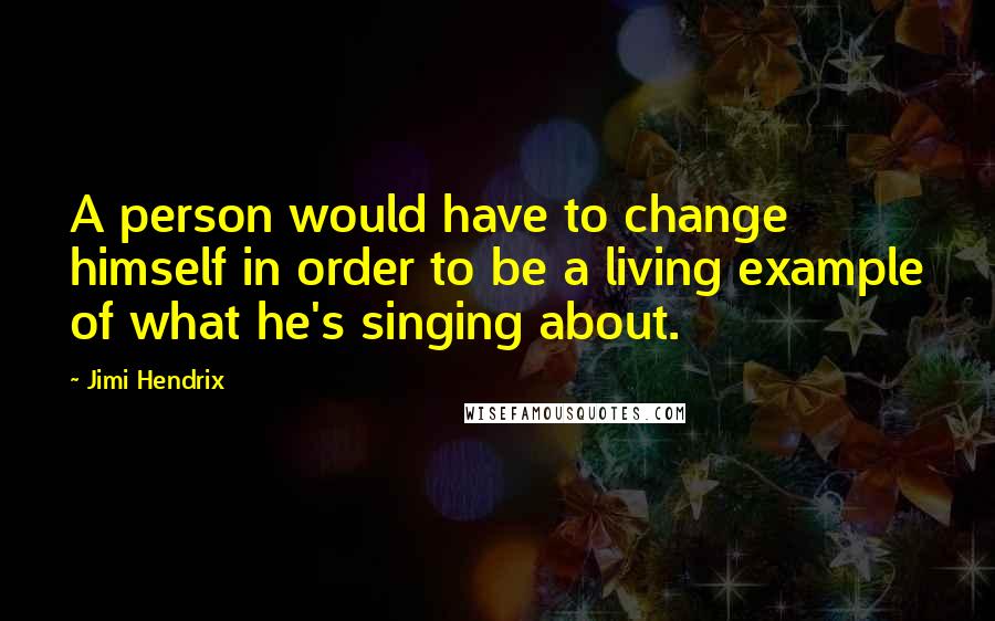 Jimi Hendrix Quotes: A person would have to change himself in order to be a living example of what he's singing about.