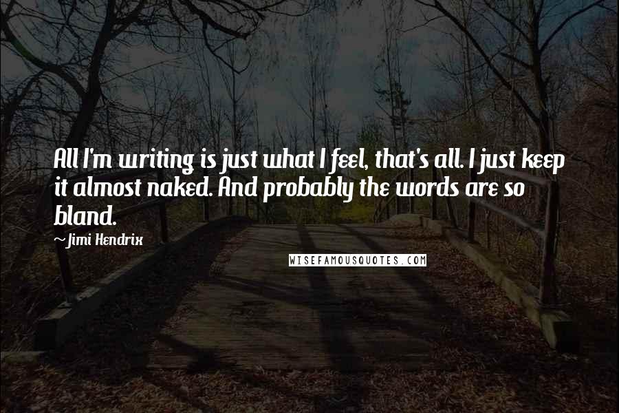 Jimi Hendrix Quotes: All I'm writing is just what I feel, that's all. I just keep it almost naked. And probably the words are so bland.