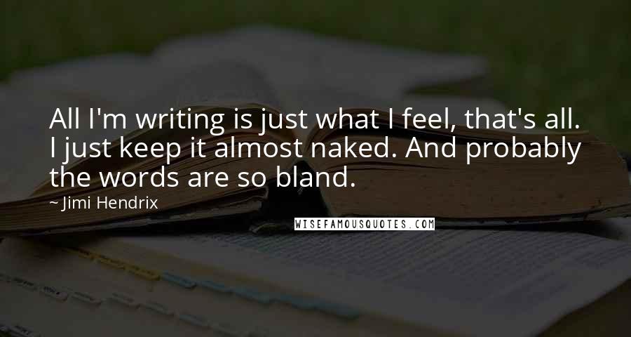 Jimi Hendrix Quotes: All I'm writing is just what I feel, that's all. I just keep it almost naked. And probably the words are so bland.