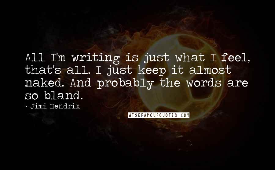 Jimi Hendrix Quotes: All I'm writing is just what I feel, that's all. I just keep it almost naked. And probably the words are so bland.