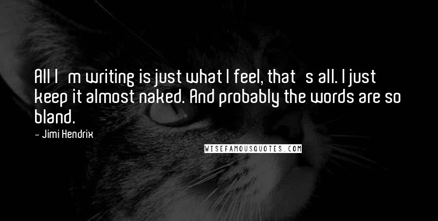 Jimi Hendrix Quotes: All I'm writing is just what I feel, that's all. I just keep it almost naked. And probably the words are so bland.