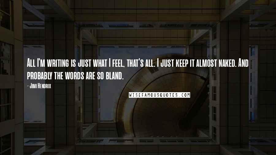 Jimi Hendrix Quotes: All I'm writing is just what I feel, that's all. I just keep it almost naked. And probably the words are so bland.