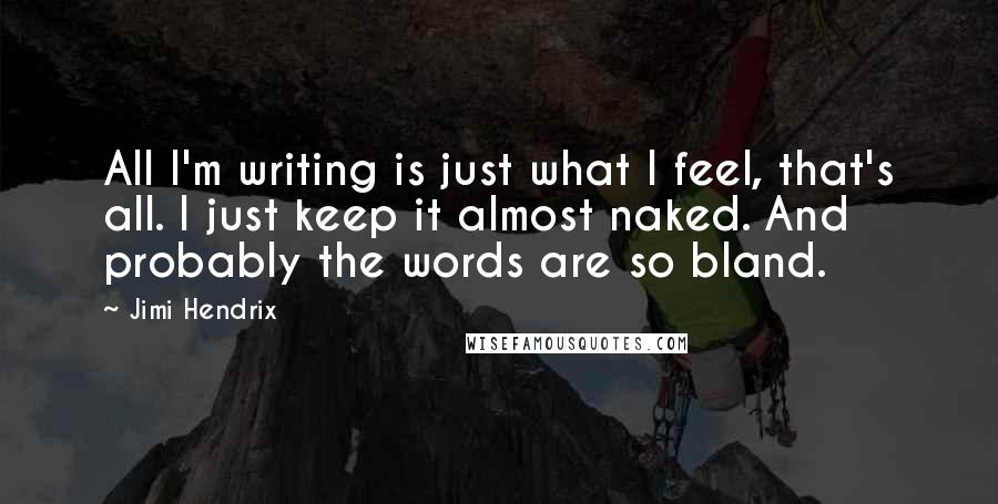 Jimi Hendrix Quotes: All I'm writing is just what I feel, that's all. I just keep it almost naked. And probably the words are so bland.