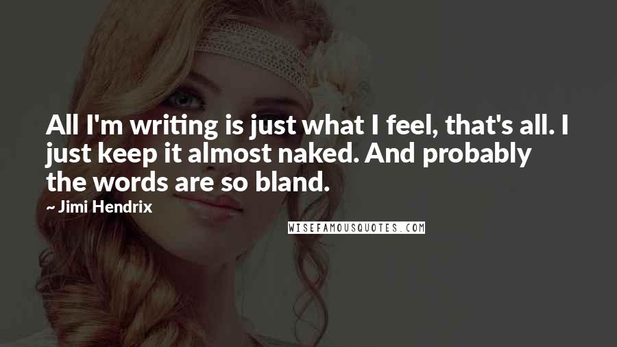 Jimi Hendrix Quotes: All I'm writing is just what I feel, that's all. I just keep it almost naked. And probably the words are so bland.