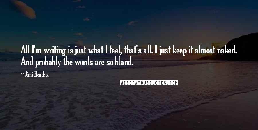 Jimi Hendrix Quotes: All I'm writing is just what I feel, that's all. I just keep it almost naked. And probably the words are so bland.