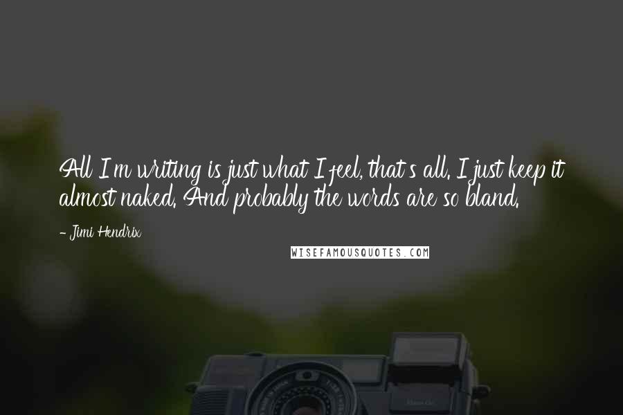 Jimi Hendrix Quotes: All I'm writing is just what I feel, that's all. I just keep it almost naked. And probably the words are so bland.