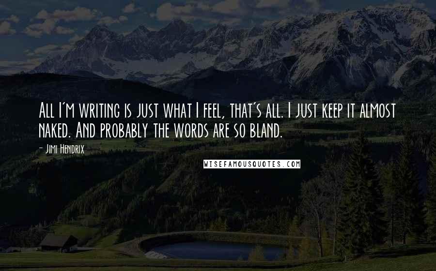 Jimi Hendrix Quotes: All I'm writing is just what I feel, that's all. I just keep it almost naked. And probably the words are so bland.