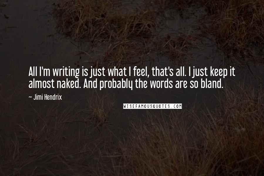 Jimi Hendrix Quotes: All I'm writing is just what I feel, that's all. I just keep it almost naked. And probably the words are so bland.