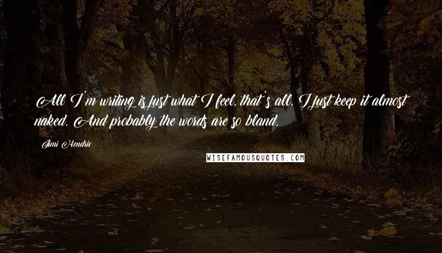 Jimi Hendrix Quotes: All I'm writing is just what I feel, that's all. I just keep it almost naked. And probably the words are so bland.