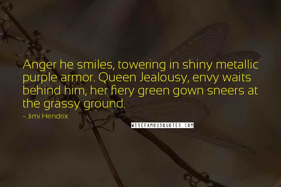 Jimi Hendrix Quotes: Anger he smiles, towering in shiny metallic purple armor. Queen Jealousy, envy waits behind him, her fiery green gown sneers at the grassy ground.
