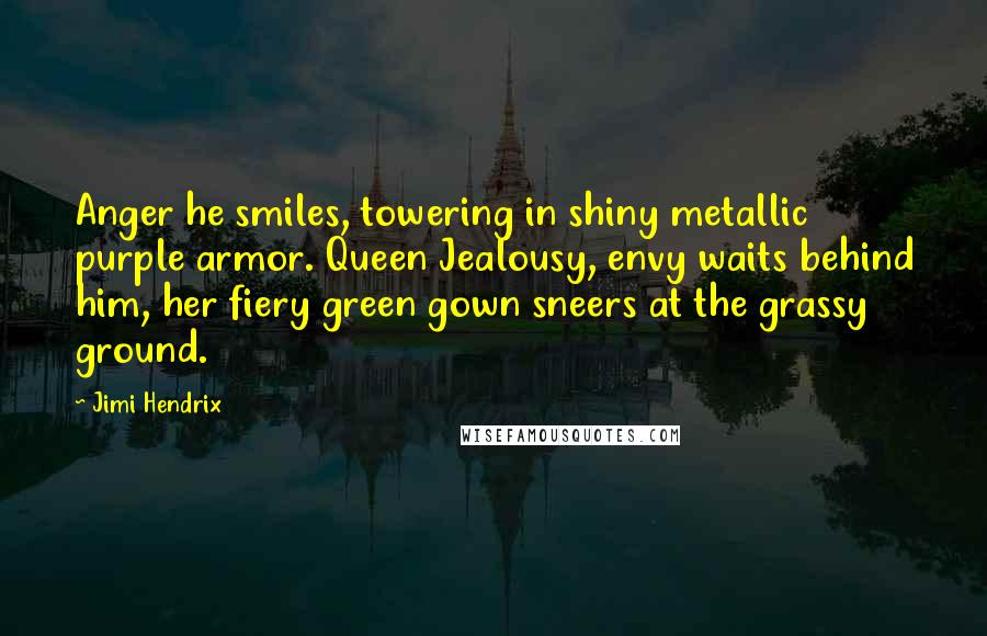 Jimi Hendrix Quotes: Anger he smiles, towering in shiny metallic purple armor. Queen Jealousy, envy waits behind him, her fiery green gown sneers at the grassy ground.