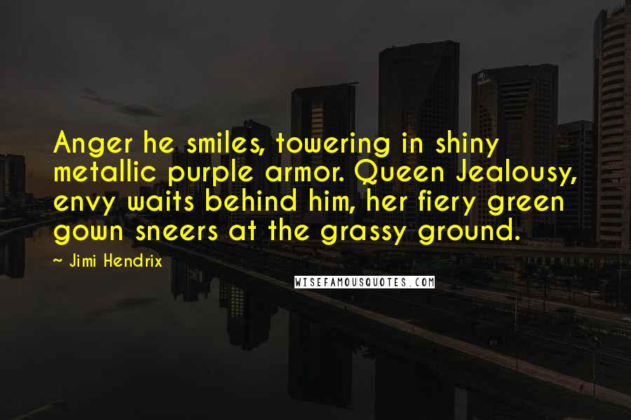 Jimi Hendrix Quotes: Anger he smiles, towering in shiny metallic purple armor. Queen Jealousy, envy waits behind him, her fiery green gown sneers at the grassy ground.