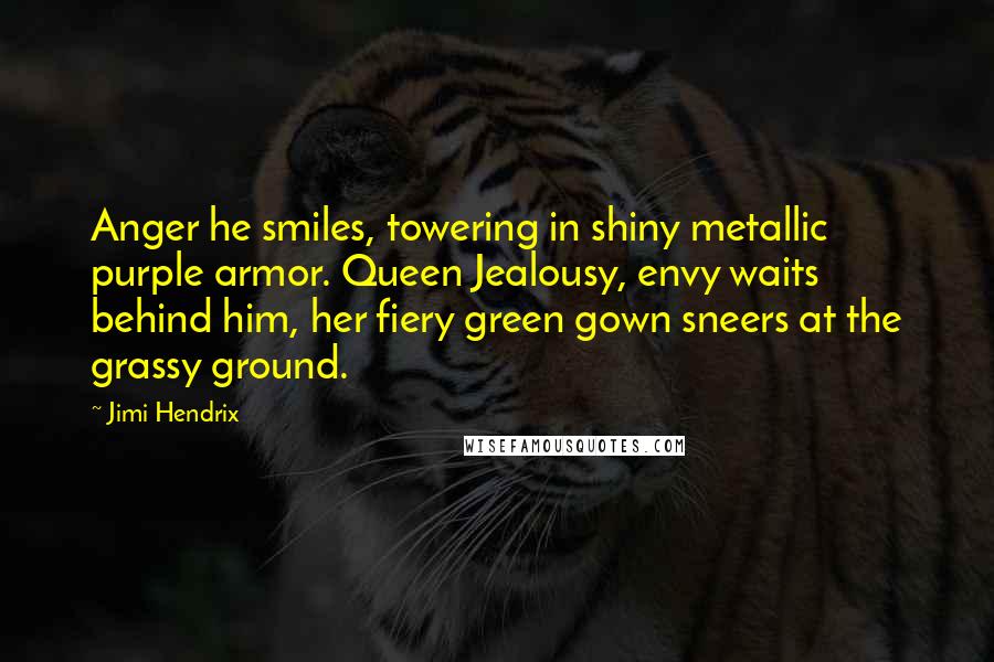 Jimi Hendrix Quotes: Anger he smiles, towering in shiny metallic purple armor. Queen Jealousy, envy waits behind him, her fiery green gown sneers at the grassy ground.