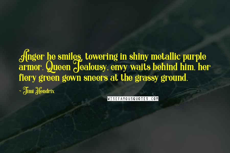 Jimi Hendrix Quotes: Anger he smiles, towering in shiny metallic purple armor. Queen Jealousy, envy waits behind him, her fiery green gown sneers at the grassy ground.