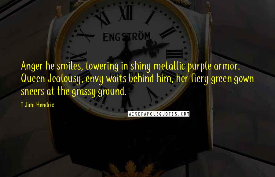 Jimi Hendrix Quotes: Anger he smiles, towering in shiny metallic purple armor. Queen Jealousy, envy waits behind him, her fiery green gown sneers at the grassy ground.