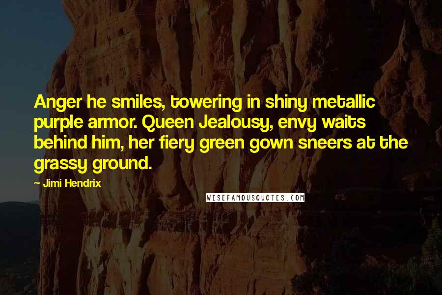 Jimi Hendrix Quotes: Anger he smiles, towering in shiny metallic purple armor. Queen Jealousy, envy waits behind him, her fiery green gown sneers at the grassy ground.