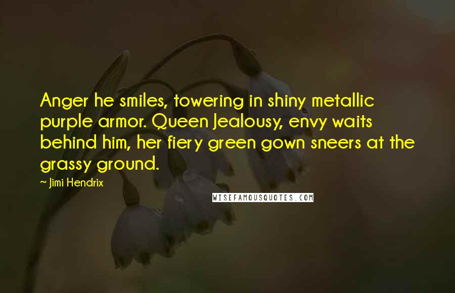 Jimi Hendrix Quotes: Anger he smiles, towering in shiny metallic purple armor. Queen Jealousy, envy waits behind him, her fiery green gown sneers at the grassy ground.