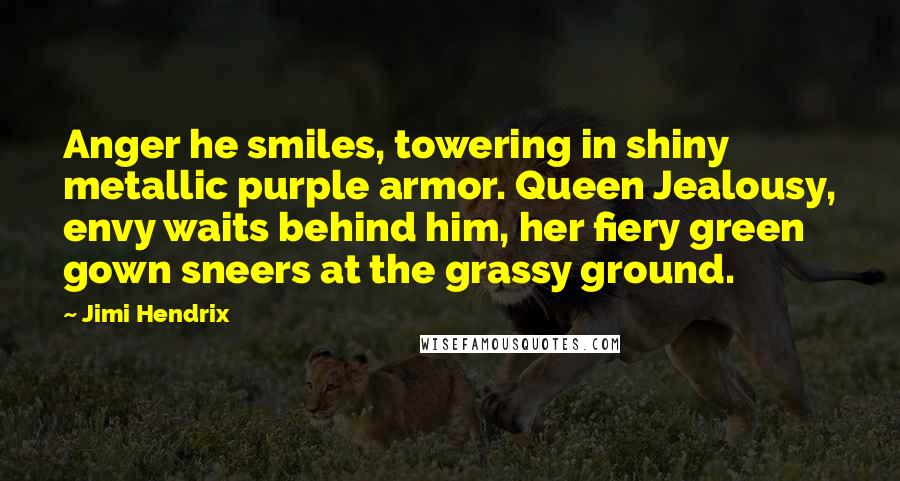Jimi Hendrix Quotes: Anger he smiles, towering in shiny metallic purple armor. Queen Jealousy, envy waits behind him, her fiery green gown sneers at the grassy ground.