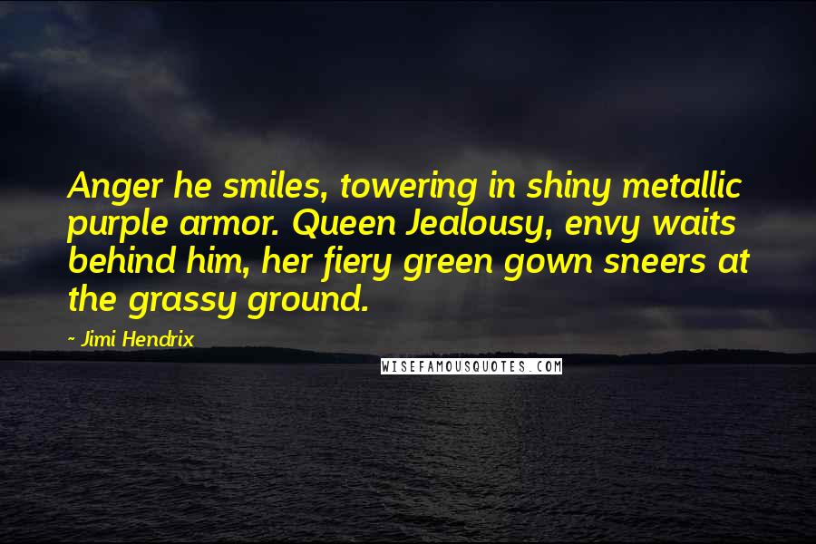 Jimi Hendrix Quotes: Anger he smiles, towering in shiny metallic purple armor. Queen Jealousy, envy waits behind him, her fiery green gown sneers at the grassy ground.