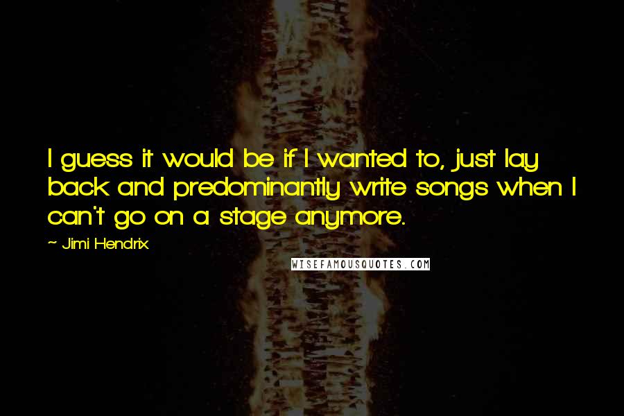 Jimi Hendrix Quotes: I guess it would be if I wanted to, just lay back and predominantly write songs when I can't go on a stage anymore.