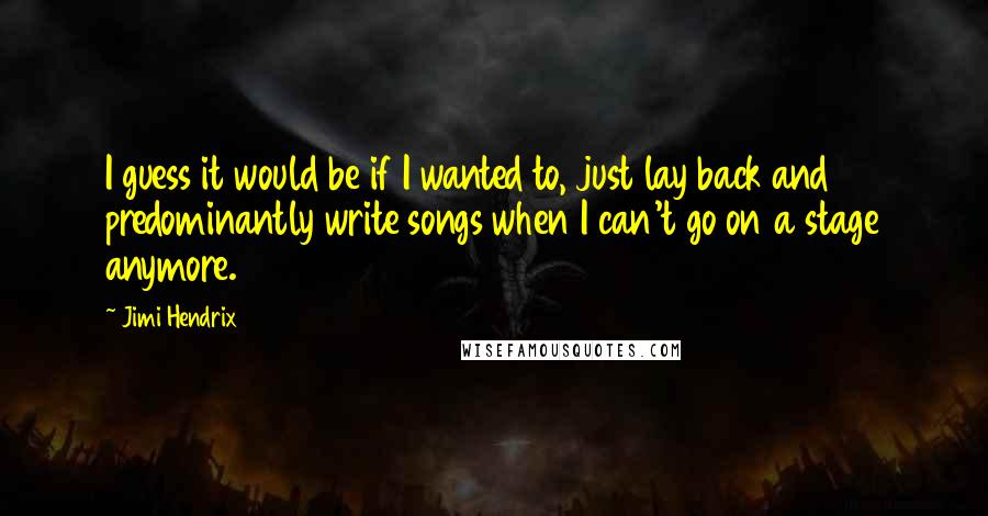 Jimi Hendrix Quotes: I guess it would be if I wanted to, just lay back and predominantly write songs when I can't go on a stage anymore.