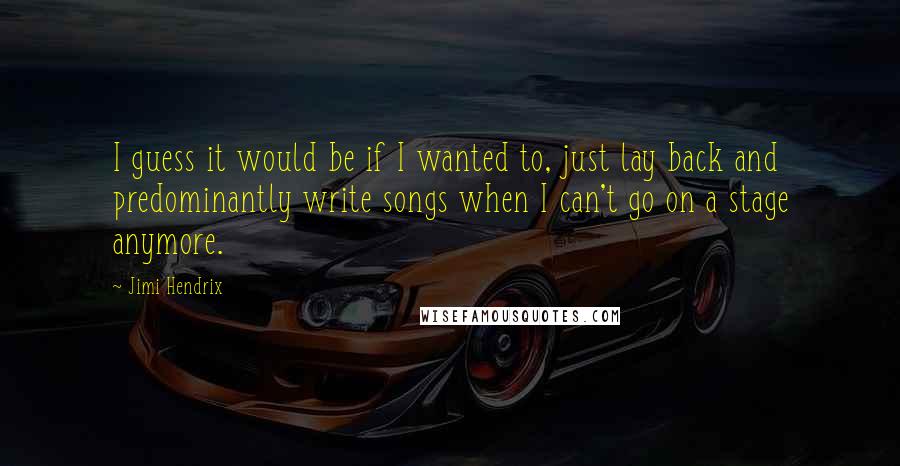 Jimi Hendrix Quotes: I guess it would be if I wanted to, just lay back and predominantly write songs when I can't go on a stage anymore.