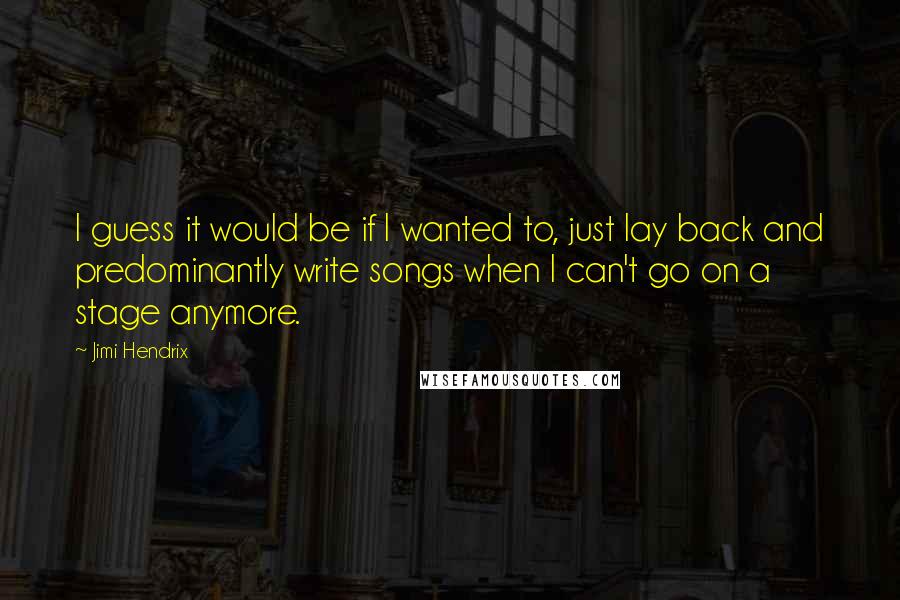 Jimi Hendrix Quotes: I guess it would be if I wanted to, just lay back and predominantly write songs when I can't go on a stage anymore.