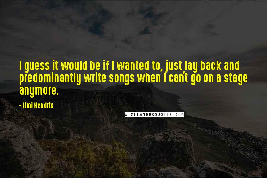 Jimi Hendrix Quotes: I guess it would be if I wanted to, just lay back and predominantly write songs when I can't go on a stage anymore.