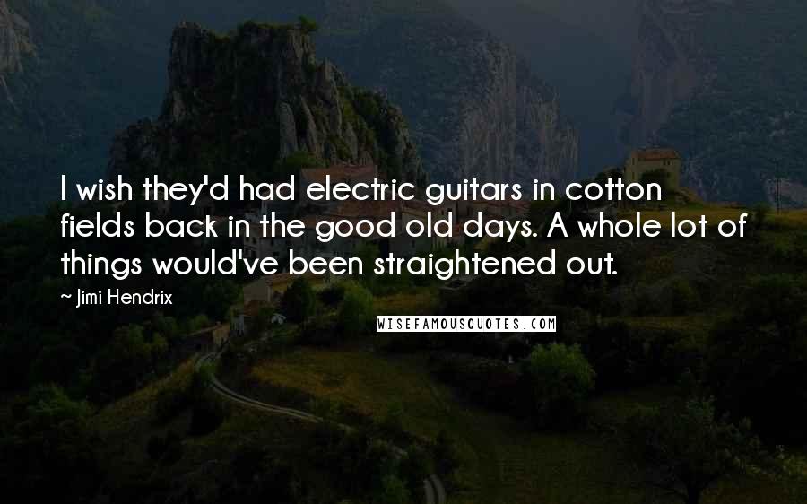 Jimi Hendrix Quotes: I wish they'd had electric guitars in cotton fields back in the good old days. A whole lot of things would've been straightened out.