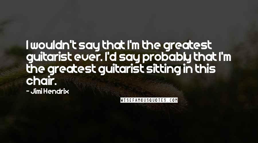 Jimi Hendrix Quotes: I wouldn't say that I'm the greatest guitarist ever. I'd say probably that I'm the greatest guitarist sitting in this chair.