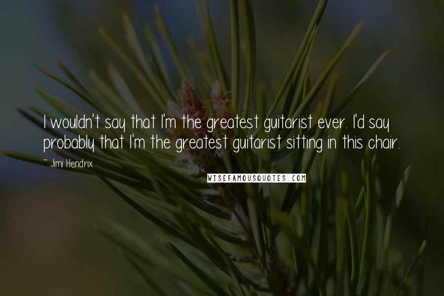 Jimi Hendrix Quotes: I wouldn't say that I'm the greatest guitarist ever. I'd say probably that I'm the greatest guitarist sitting in this chair.