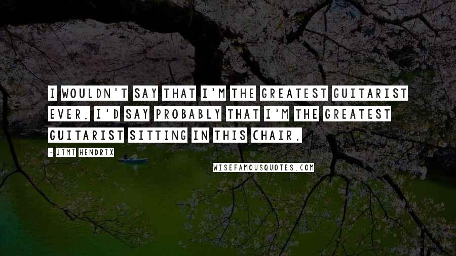 Jimi Hendrix Quotes: I wouldn't say that I'm the greatest guitarist ever. I'd say probably that I'm the greatest guitarist sitting in this chair.