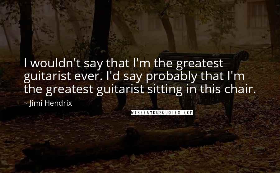 Jimi Hendrix Quotes: I wouldn't say that I'm the greatest guitarist ever. I'd say probably that I'm the greatest guitarist sitting in this chair.