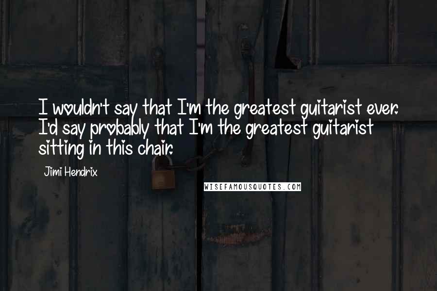 Jimi Hendrix Quotes: I wouldn't say that I'm the greatest guitarist ever. I'd say probably that I'm the greatest guitarist sitting in this chair.