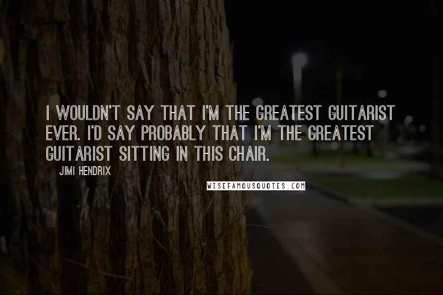 Jimi Hendrix Quotes: I wouldn't say that I'm the greatest guitarist ever. I'd say probably that I'm the greatest guitarist sitting in this chair.