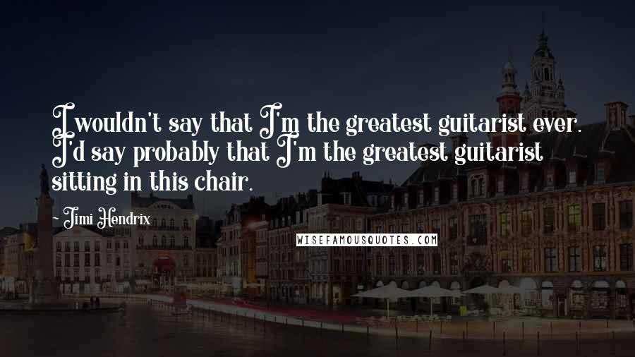Jimi Hendrix Quotes: I wouldn't say that I'm the greatest guitarist ever. I'd say probably that I'm the greatest guitarist sitting in this chair.