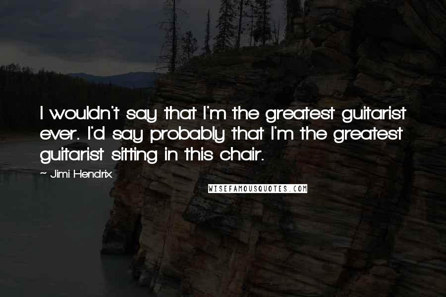 Jimi Hendrix Quotes: I wouldn't say that I'm the greatest guitarist ever. I'd say probably that I'm the greatest guitarist sitting in this chair.