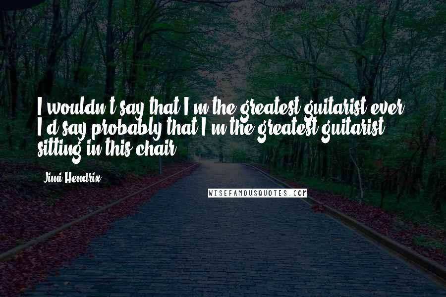 Jimi Hendrix Quotes: I wouldn't say that I'm the greatest guitarist ever. I'd say probably that I'm the greatest guitarist sitting in this chair.