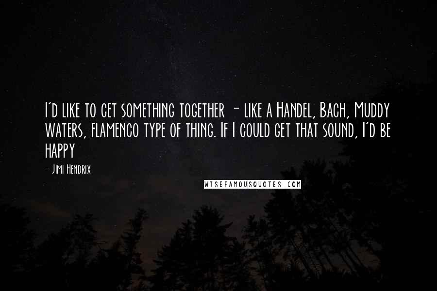 Jimi Hendrix Quotes: I'd like to get something together - like a Handel, Bach, Muddy waters, flamenco type of thing. If I could get that sound, I'd be happy