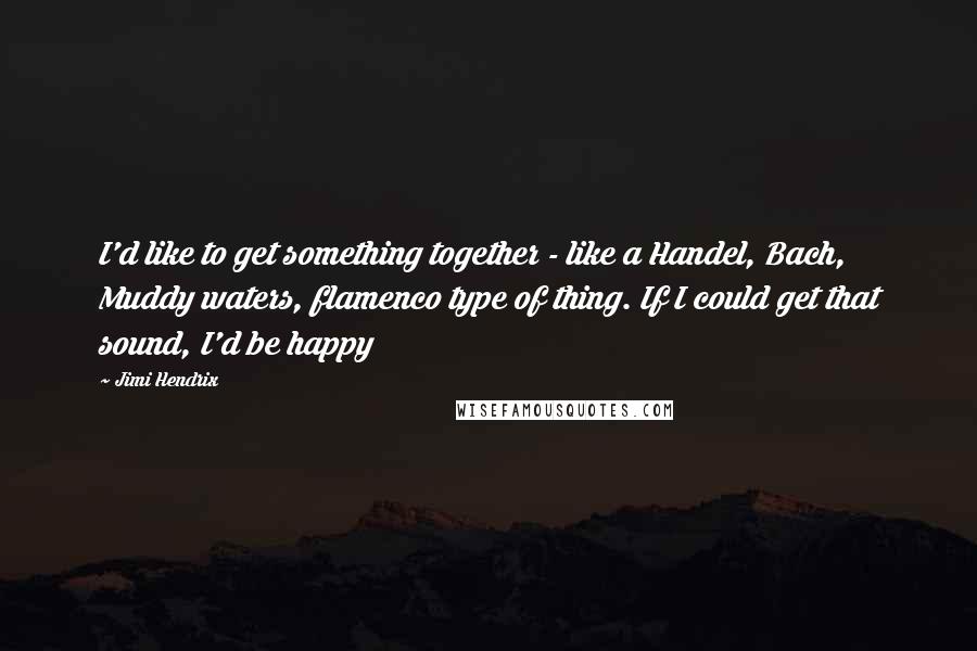 Jimi Hendrix Quotes: I'd like to get something together - like a Handel, Bach, Muddy waters, flamenco type of thing. If I could get that sound, I'd be happy