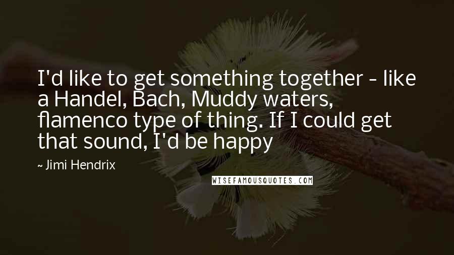 Jimi Hendrix Quotes: I'd like to get something together - like a Handel, Bach, Muddy waters, flamenco type of thing. If I could get that sound, I'd be happy
