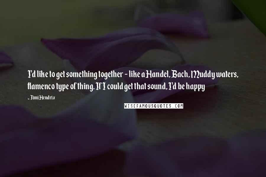 Jimi Hendrix Quotes: I'd like to get something together - like a Handel, Bach, Muddy waters, flamenco type of thing. If I could get that sound, I'd be happy