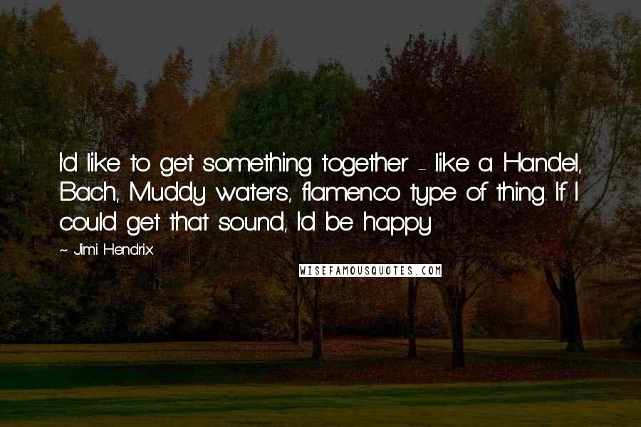 Jimi Hendrix Quotes: I'd like to get something together - like a Handel, Bach, Muddy waters, flamenco type of thing. If I could get that sound, I'd be happy