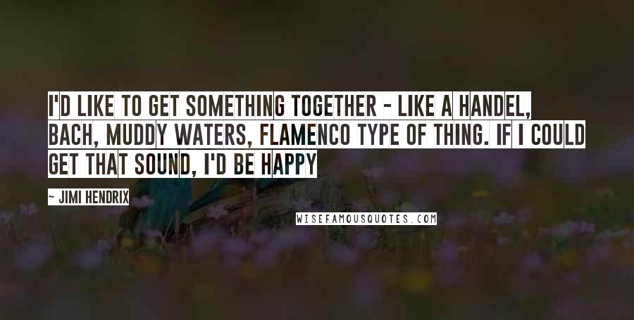 Jimi Hendrix Quotes: I'd like to get something together - like a Handel, Bach, Muddy waters, flamenco type of thing. If I could get that sound, I'd be happy