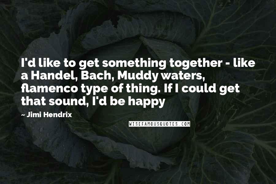 Jimi Hendrix Quotes: I'd like to get something together - like a Handel, Bach, Muddy waters, flamenco type of thing. If I could get that sound, I'd be happy