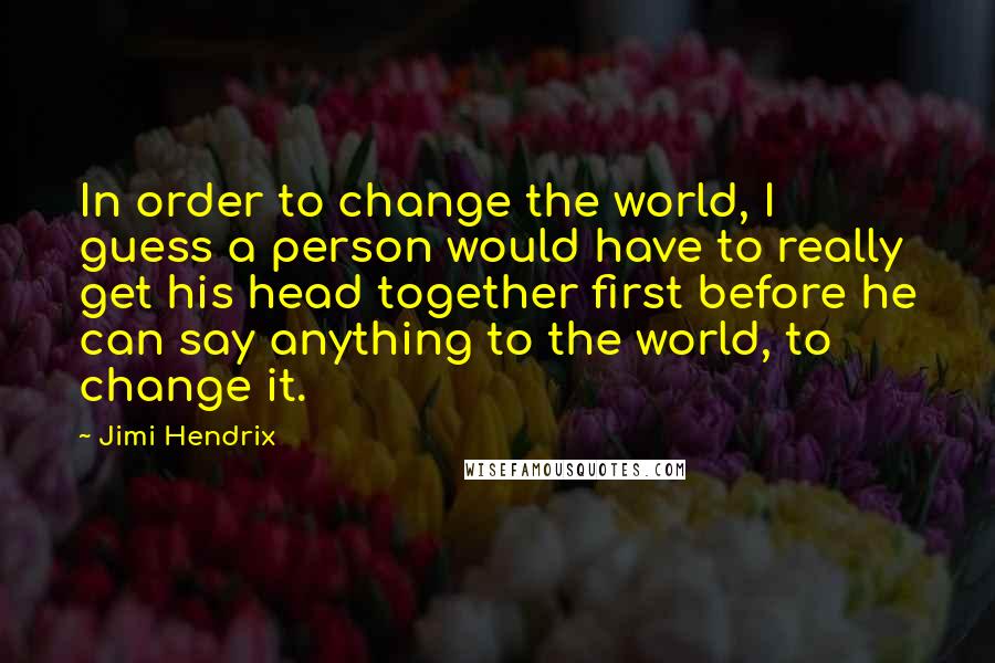 Jimi Hendrix Quotes: In order to change the world, I guess a person would have to really get his head together first before he can say anything to the world, to change it.