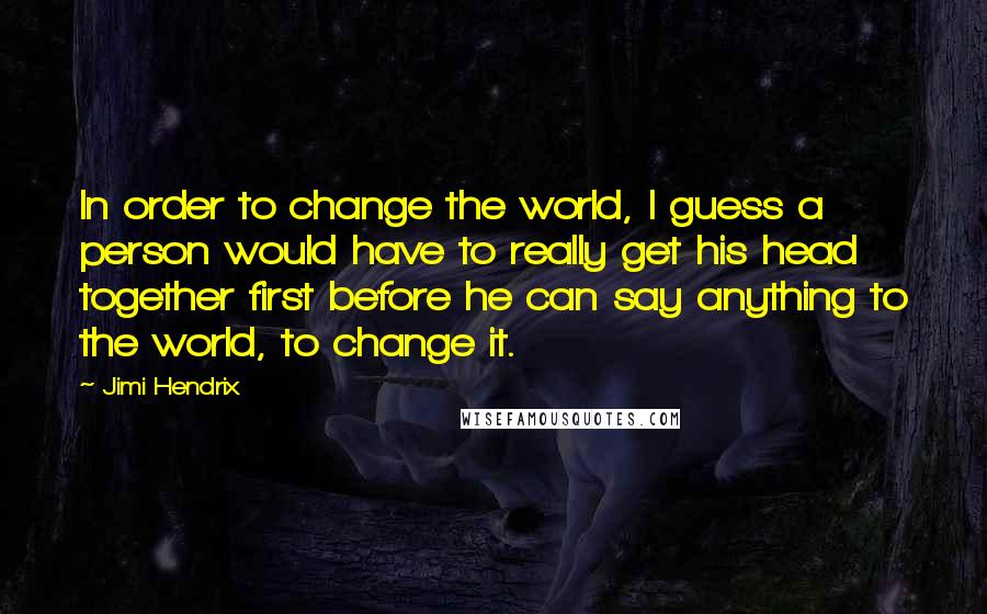 Jimi Hendrix Quotes: In order to change the world, I guess a person would have to really get his head together first before he can say anything to the world, to change it.