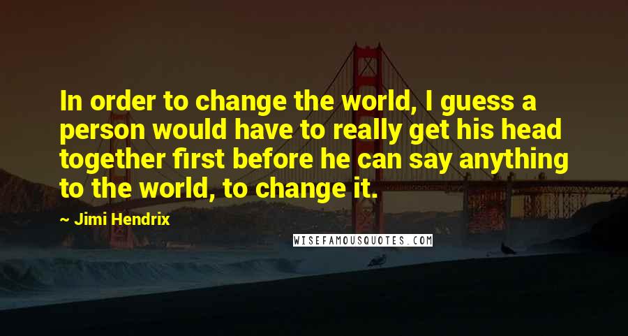 Jimi Hendrix Quotes: In order to change the world, I guess a person would have to really get his head together first before he can say anything to the world, to change it.