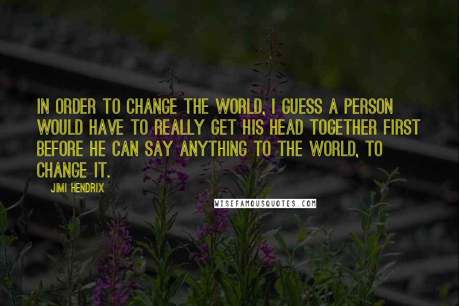 Jimi Hendrix Quotes: In order to change the world, I guess a person would have to really get his head together first before he can say anything to the world, to change it.