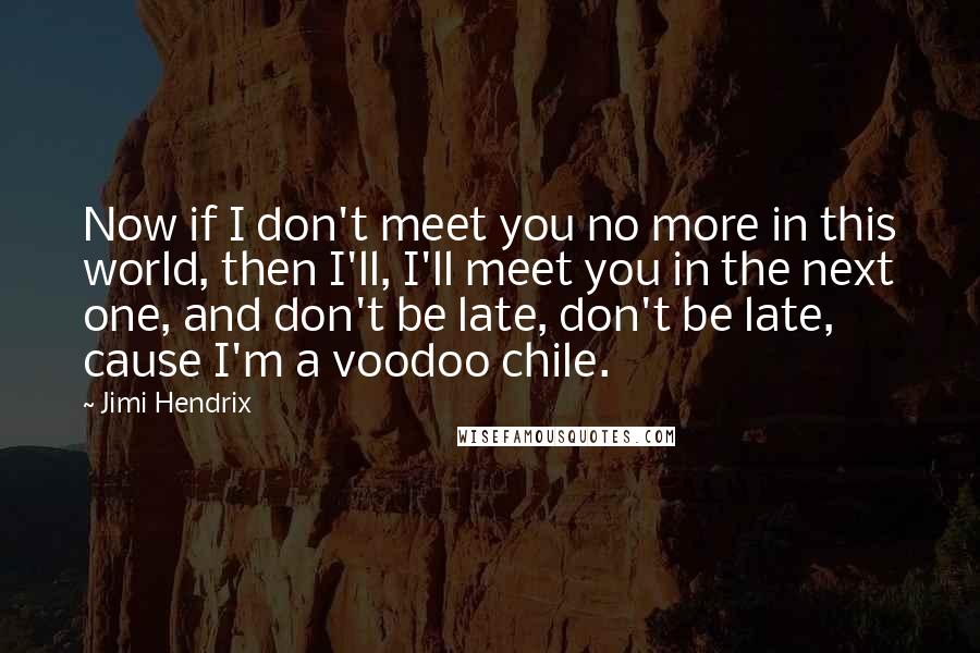 Jimi Hendrix Quotes: Now if I don't meet you no more in this world, then I'll, I'll meet you in the next one, and don't be late, don't be late, cause I'm a voodoo chile.